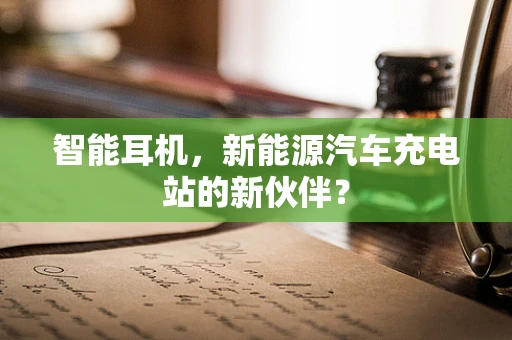 智能耳机，新能源汽车充电站的新伙伴？