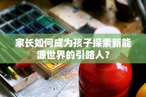 家长如何成为孩子探索新能源世界的引路人？