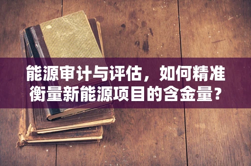 能源审计与评估，如何精准衡量新能源项目的含金量？