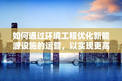 如何通过环境工程优化新能源设施的运营，以实现更高效的环境效益？