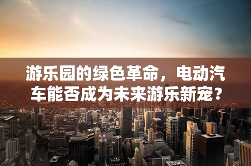 游乐园的绿色革命，电动汽车能否成为未来游乐新宠？