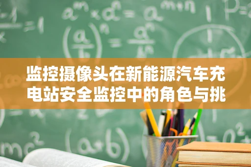监控摄像头在新能源汽车充电站安全监控中的角色与挑战