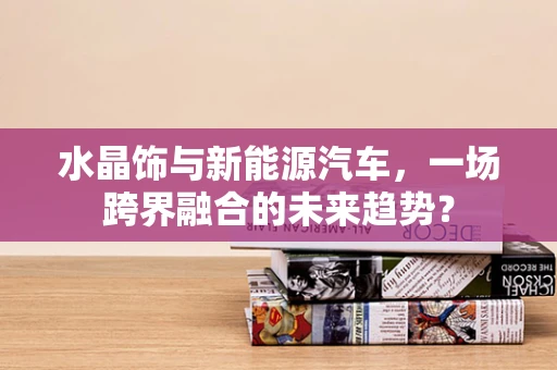 水晶饰与新能源汽车，一场跨界融合的未来趋势？