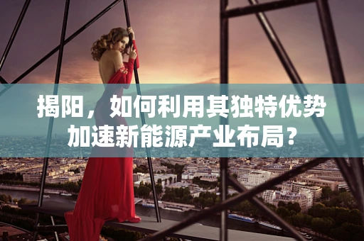 揭阳，如何利用其独特优势加速新能源产业布局？
