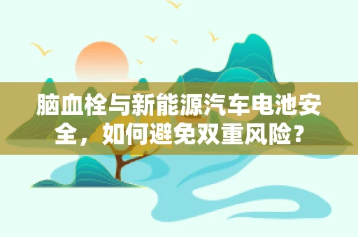 脑血栓与新能源汽车电池安全，如何避免双重风险？