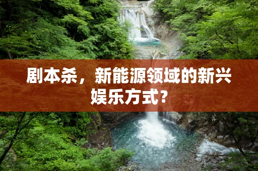 剧本杀，新能源领域的新兴娱乐方式？