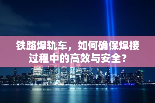 铁路焊轨车，如何确保焊接过程中的高效与安全？