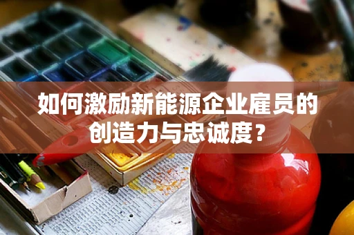 如何激励新能源企业雇员的创造力与忠诚度？