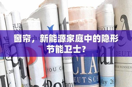 窗帘，新能源家庭中的隐形节能卫士？