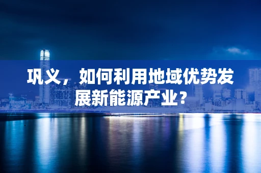 巩义，如何利用地域优势发展新能源产业？