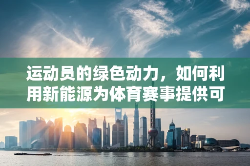 运动员的绿色动力，如何利用新能源为体育赛事提供可持续能源？