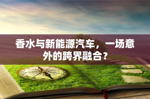 香水与新能源汽车，一场意外的跨界融合？