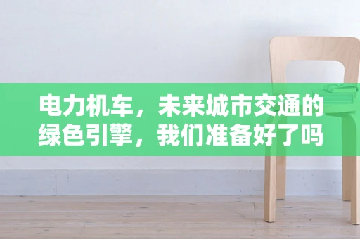 电力机车，未来城市交通的绿色引擎，我们准备好了吗？