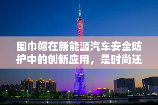 围巾帽在新能源汽车安全防护中的创新应用，是时尚还是必需？