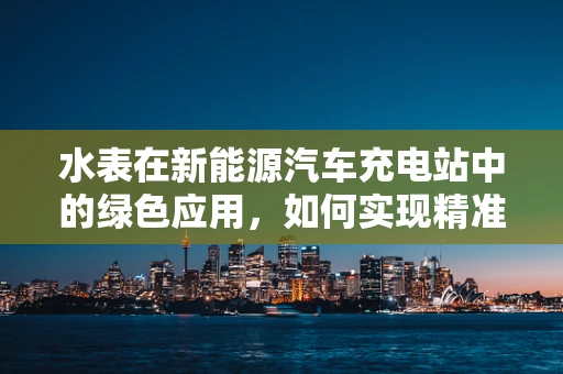 水表在新能源汽车充电站中的绿色应用，如何实现精准计量与节能？