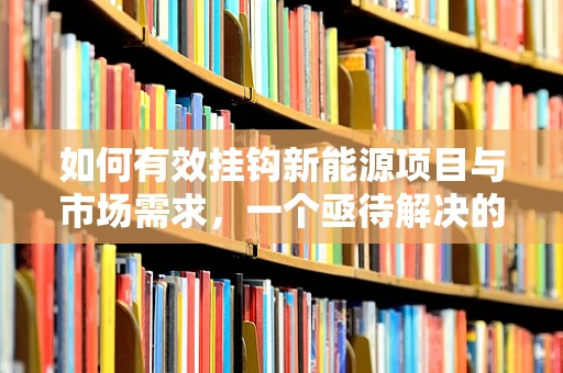 如何有效挂钩新能源项目与市场需求，一个亟待解决的问题