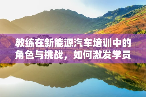 教练在新能源汽车培训中的角色与挑战，如何激发学员的驾驶新思维？