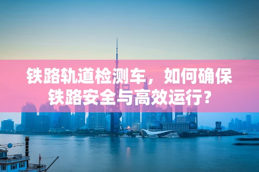铁路轨道检测车，如何确保铁路安全与高效运行？