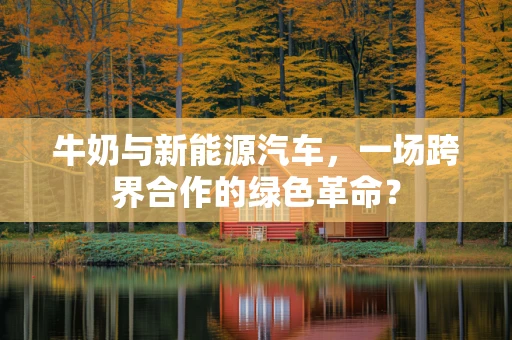 牛奶与新能源汽车，一场跨界合作的绿色革命？