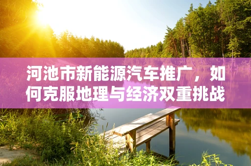 河池市新能源汽车推广，如何克服地理与经济双重挑战？