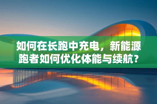 如何在长跑中充电，新能源跑者如何优化体能与续航？
