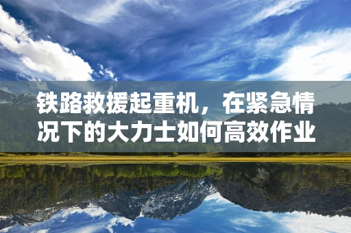 铁路救援起重机，在紧急情况下的大力士如何高效作业？