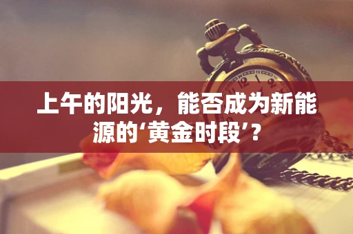 上午的阳光，能否成为新能源的‘黄金时段’？