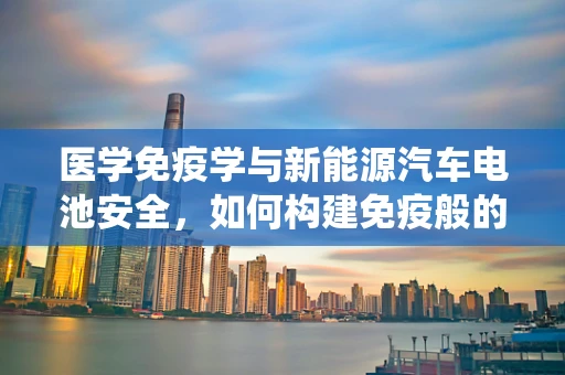 医学免疫学与新能源汽车电池安全，如何构建免疫般的防护系统？