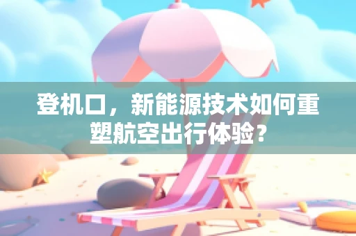登机口，新能源技术如何重塑航空出行体验？