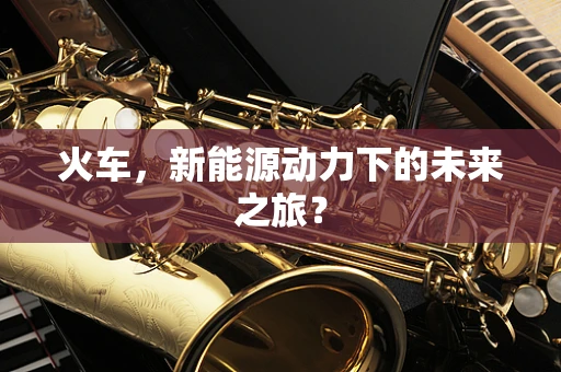 火车，新能源动力下的未来之旅？