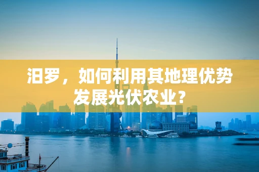 汨罗，如何利用其地理优势发展光伏农业？