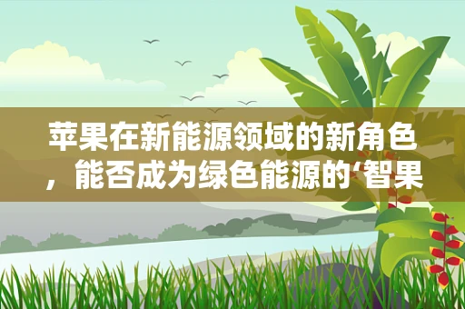 苹果在新能源领域的新角色，能否成为绿色能源的‘智果’？