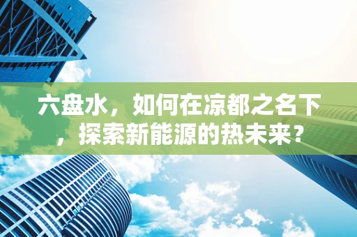 六盘水，如何在凉都之名下，探索新能源的热未来？