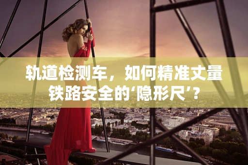 轨道检测车，如何精准丈量铁路安全的‘隐形尺’？