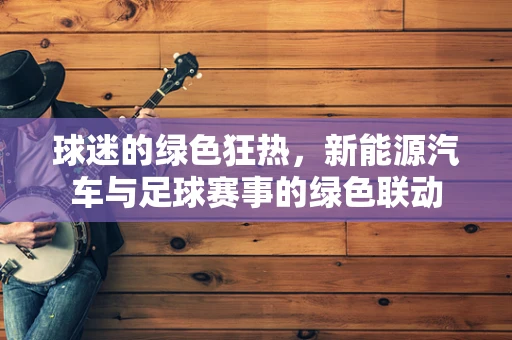 球迷的绿色狂热，新能源汽车与足球赛事的绿色联动