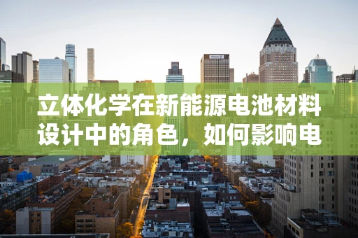 立体化学在新能源电池材料设计中的角色，如何影响电池性能与安全？