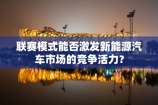 联赛模式能否激发新能源汽车市场的竞争活力？