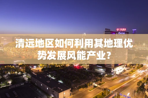 清远地区如何利用其地理优势发展风能产业？
