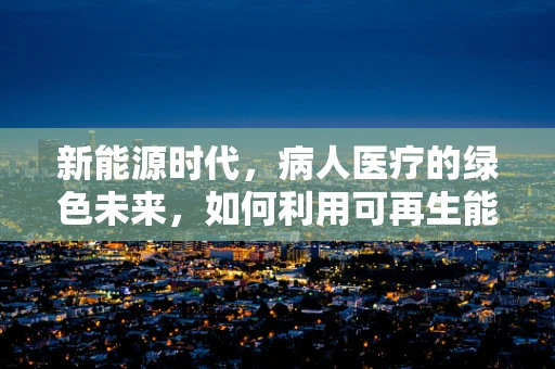 新能源时代，病人医疗的绿色未来，如何利用可再生能源优化医疗设施？
