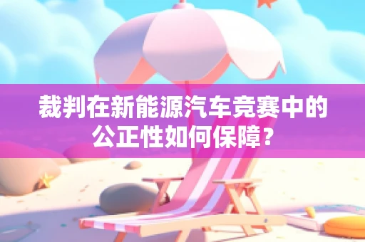 裁判在新能源汽车竞赛中的公正性如何保障？