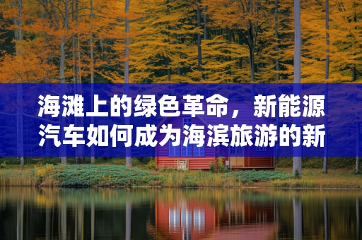 海滩上的绿色革命，新能源汽车如何成为海滨旅游的新宠？