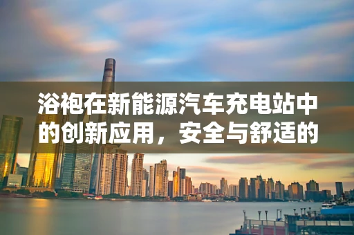 浴袍在新能源汽车充电站中的创新应用，安全与舒适的双重考量？