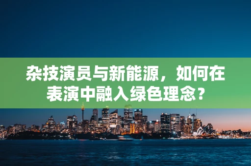 杂技演员与新能源，如何在表演中融入绿色理念？