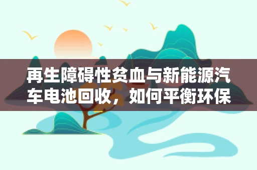 再生障碍性贫血与新能源汽车电池回收，如何平衡环保与健康？