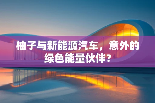 柚子与新能源汽车，意外的绿色能量伙伴？