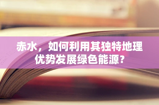 赤水，如何利用其独特地理优势发展绿色能源？