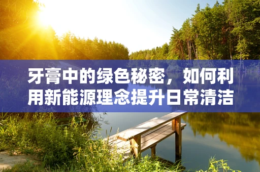 牙膏中的绿色秘密，如何利用新能源理念提升日常清洁？