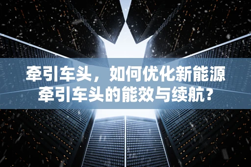 牵引车头，如何优化新能源牵引车头的能效与续航？