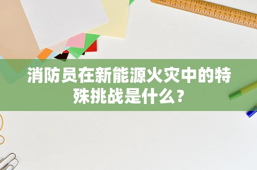 消防员在新能源火灾中的特殊挑战是什么？