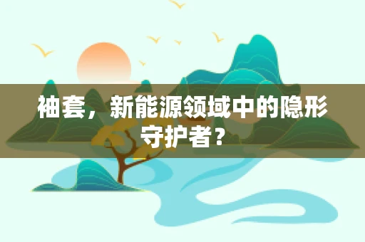 袖套，新能源领域中的隐形守护者？